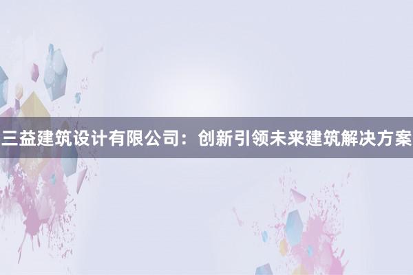 三益建筑设计有限公司：创新引领未来建筑解决方案