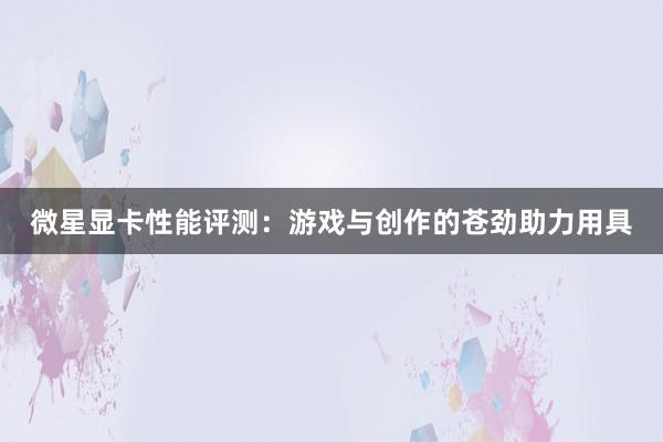 微星显卡性能评测：游戏与创作的苍劲助力用具